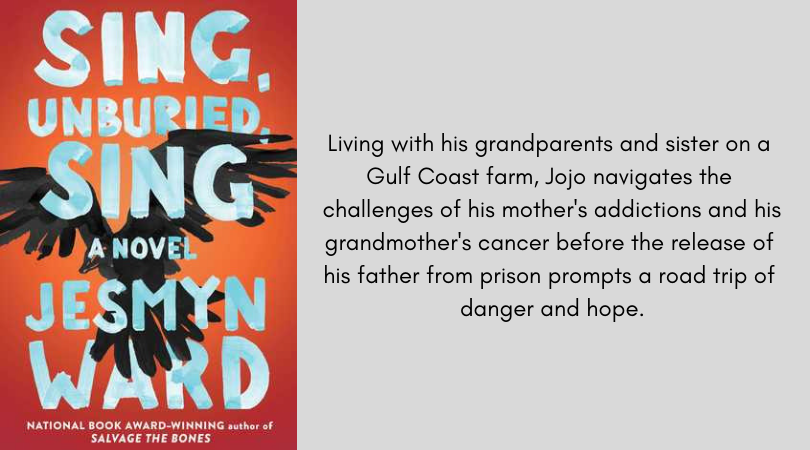 Book cover for Sing Unburied Sing by Jesmyn ward. Living with his grandparents and sister on a Gulf Coast farm, Jojo navigates the challenges of his mother's addictions and his grandmother's cancer before the release of his father from prison prompts a road trip of danger and hope.